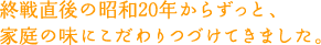 終戦直後の昭和20年からずっと、家庭の味にこだわりつづけてきました。